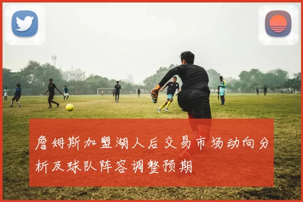 詹姆斯加盟湖人后交易市场动向分析及球队阵容调整预期