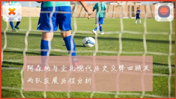 阿森纳与全北现代历史交锋回顾及两队发展历程分析